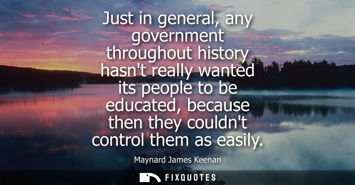 Just in general, any government throughout history hasnt really wanted its people to be educated, because then they coul