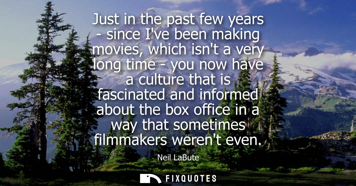Just in the past few years - since Ive been making movies, which isnt a very long time - you now have a culture that is 