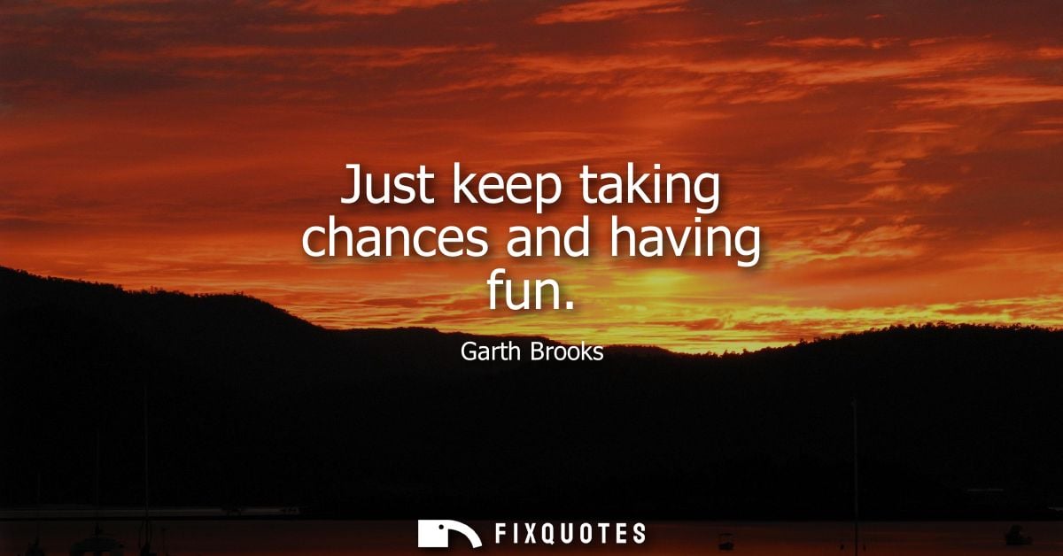 Just keep taking chances and having fun