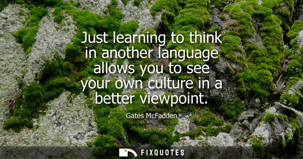 Just learning to think in another language allows you to see your own culture in a better viewpoint