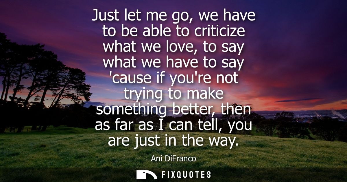 Just let me go, we have to be able to criticize what we love, to say what we have to say cause if youre not trying to ma
