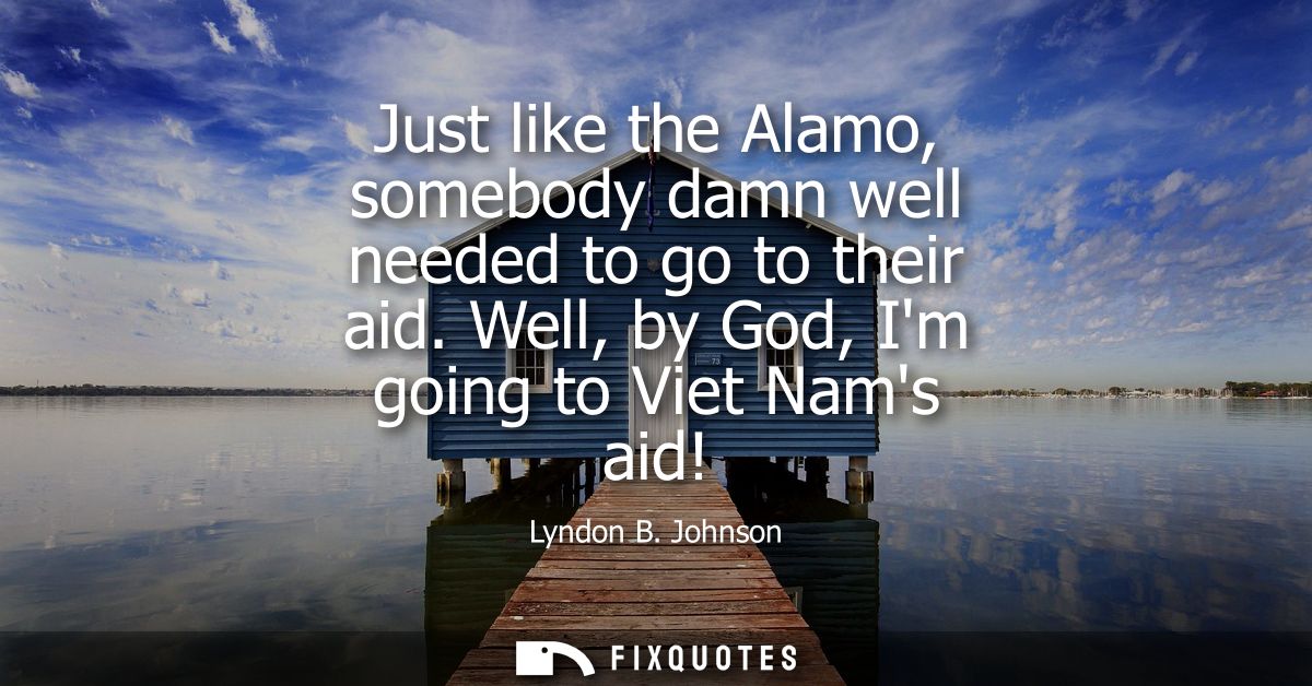 Just like the Alamo, somebody damn well needed to go to their aid. Well, by God, Im going to Viet Nams aid!