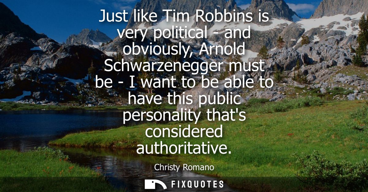 Just like Tim Robbins is very political - and obviously, Arnold Schwarzenegger must be - I want to be able to have this 