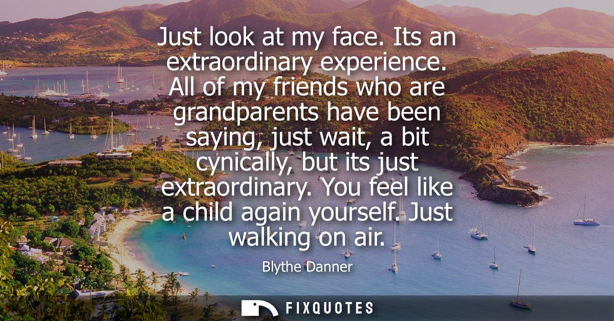 Just look at my face. Its an extraordinary experience. All of my friends who are grandparents have been saying, just wai