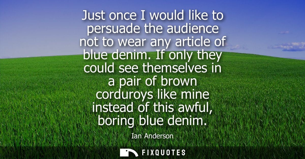 Just once I would like to persuade the audience not to wear any article of blue denim. If only they could see themselves