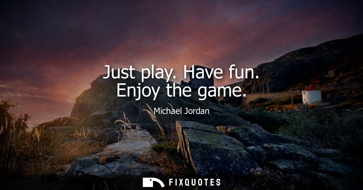 Just play. Have fun. Enjoy the game