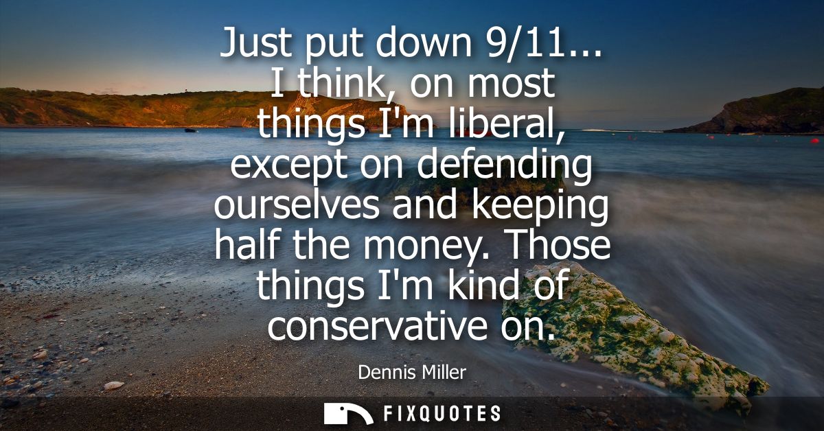 Just put down 9/11... I think, on most things Im liberal, except on defending ourselves and keeping half the money. Thos