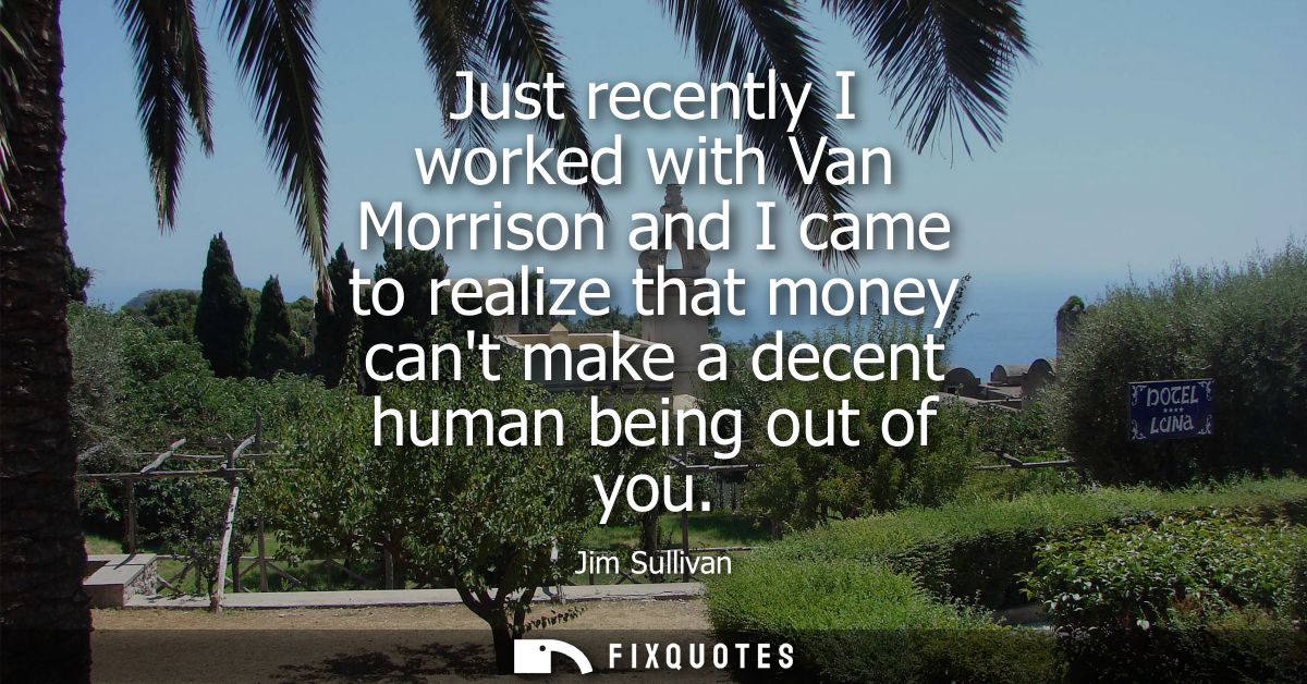 Just recently I worked with Van Morrison and I came to realize that money cant make a decent human being out of you