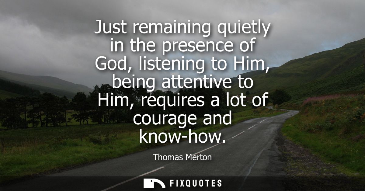Just remaining quietly in the presence of God, listening to Him, being attentive to Him, requires a lot of courage and k