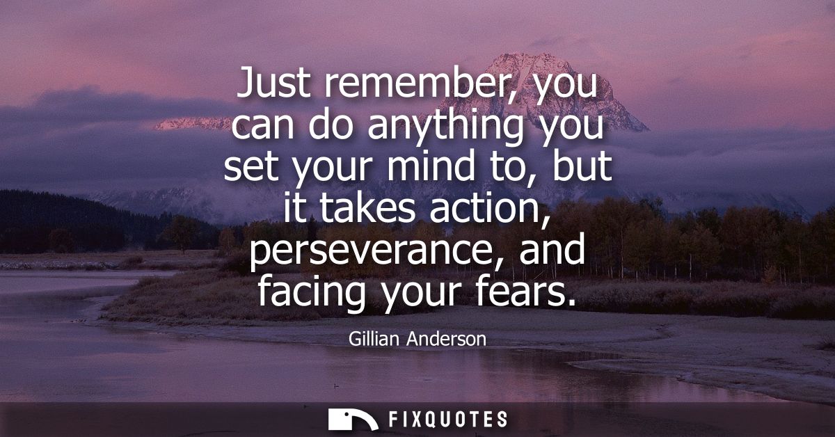 Just remember, you can do anything you set your mind to, but it takes action, perseverance, and facing your fears