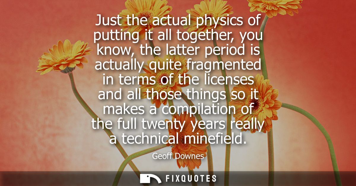 Just the actual physics of putting it all together, you know, the latter period is actually quite fragmented in terms of