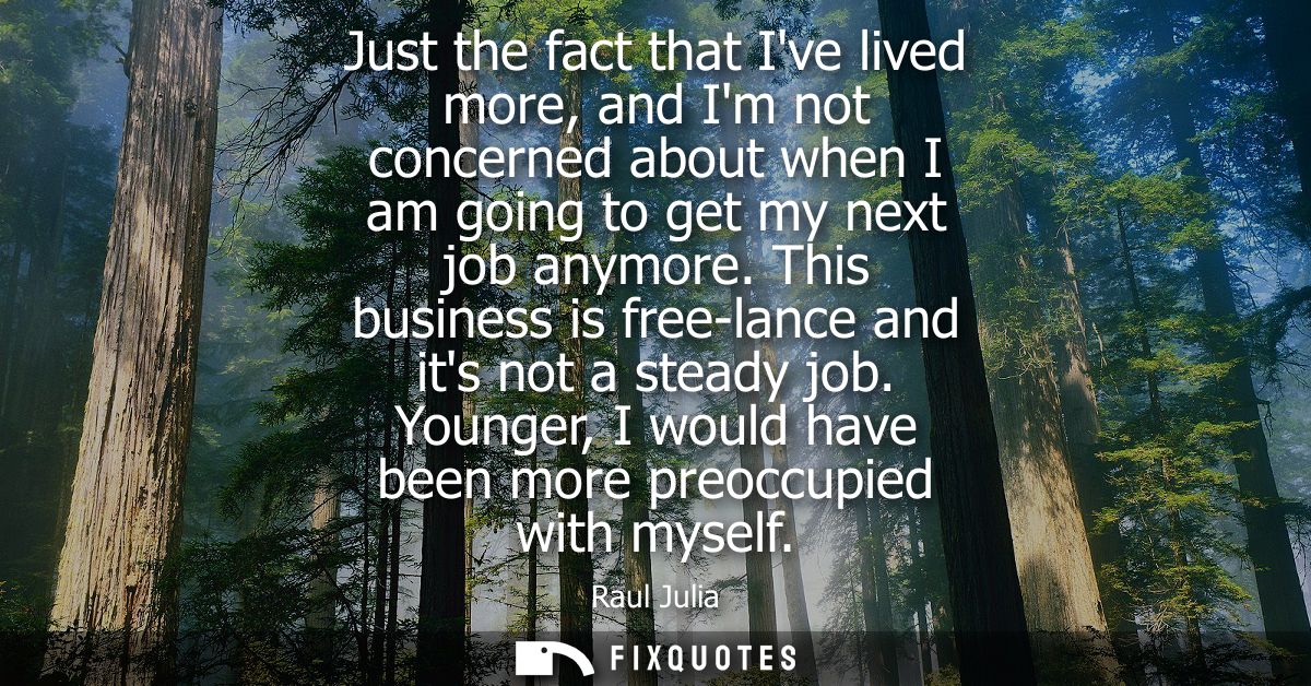 Just the fact that Ive lived more, and Im not concerned about when I am going to get my next job anymore. This business 