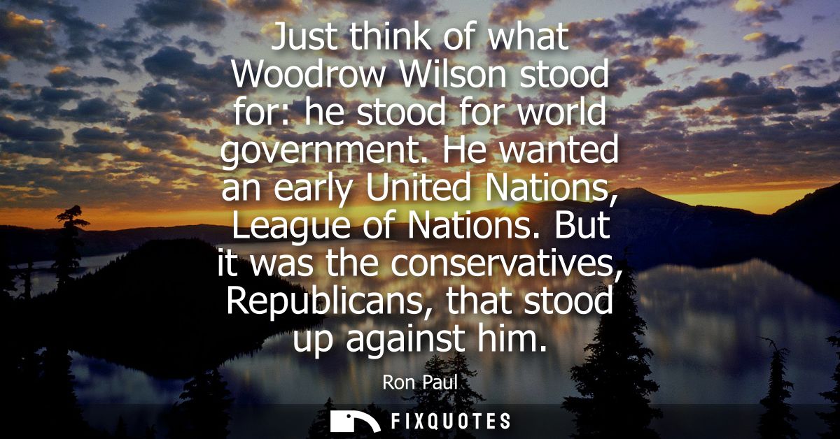 Just think of what Woodrow Wilson stood for: he stood for world government. He wanted an early United Nations, League of