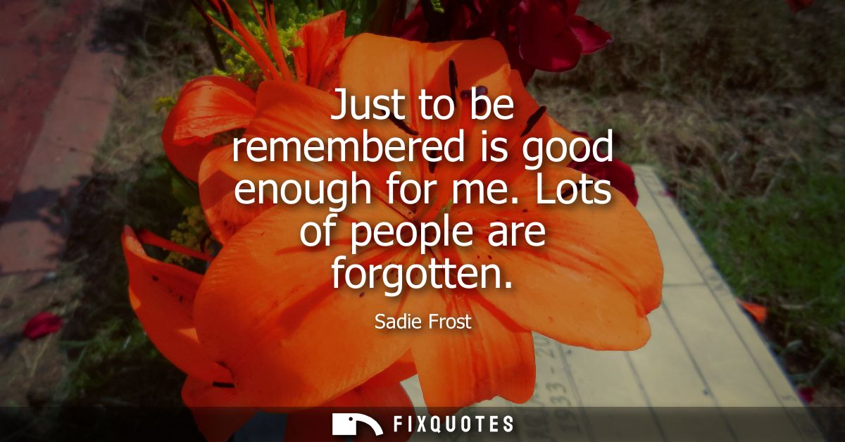 Just to be remembered is good enough for me. Lots of people are forgotten