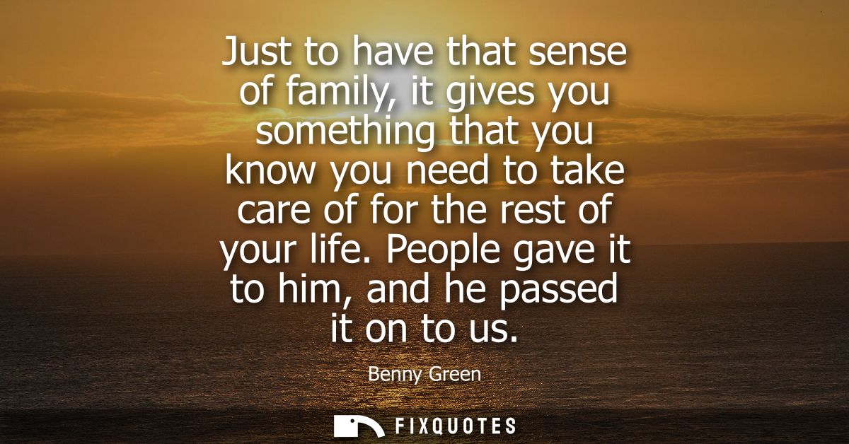 Just to have that sense of family, it gives you something that you know you need to take care of for the rest of your li