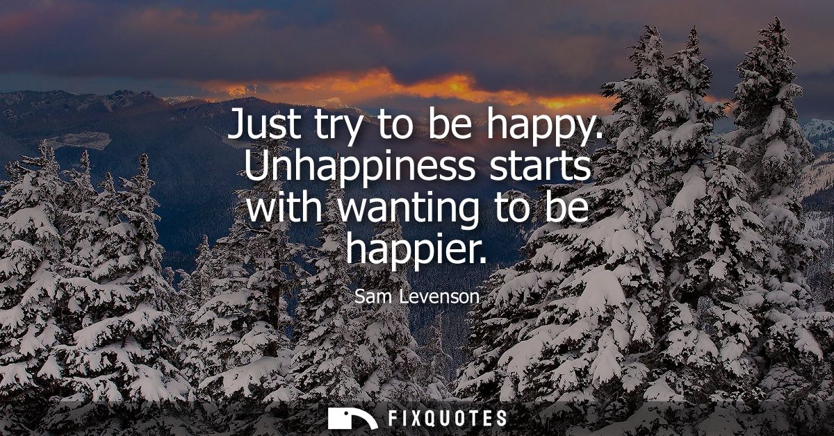 Just try to be happy. Unhappiness starts with wanting to be happier