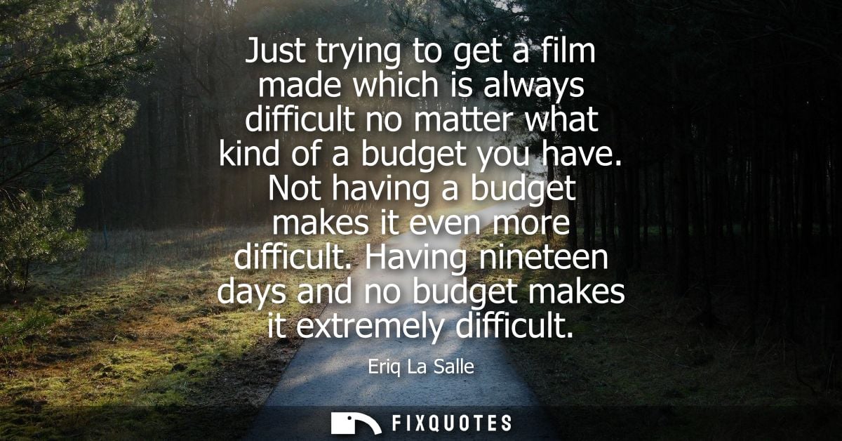Just trying to get a film made which is always difficult no matter what kind of a budget you have. Not having a budget m