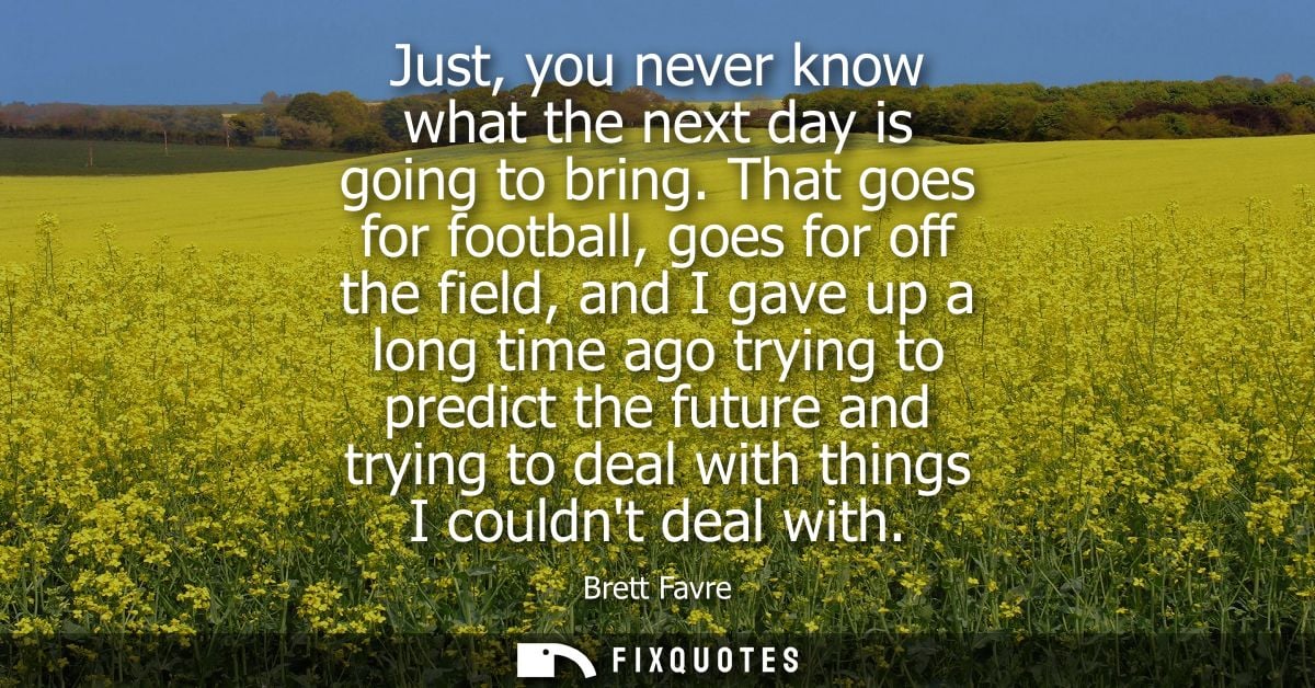 Just, you never know what the next day is going to bring. That goes for football, goes for off the field, and I gave up 