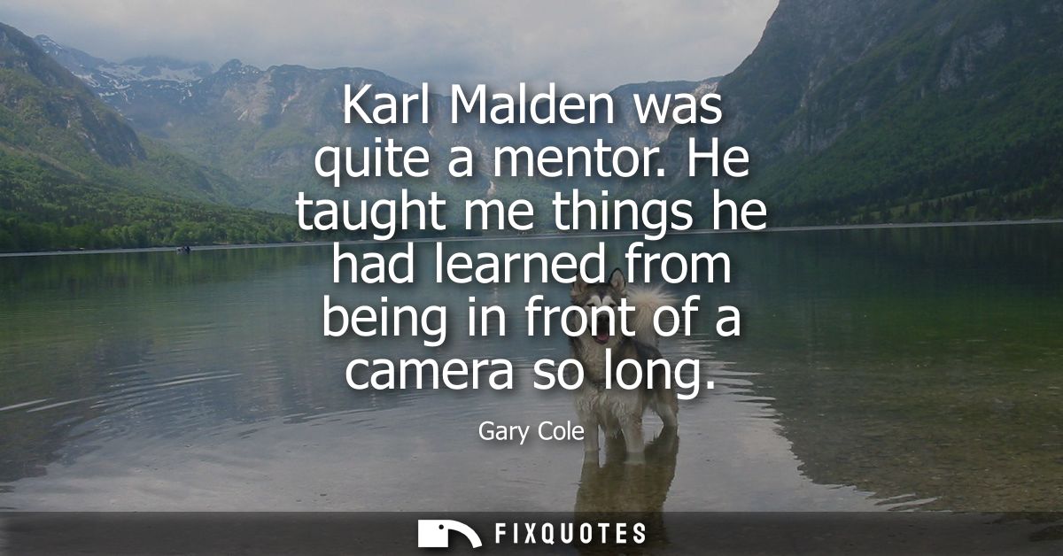Karl Malden was quite a mentor. He taught me things he had learned from being in front of a camera so long