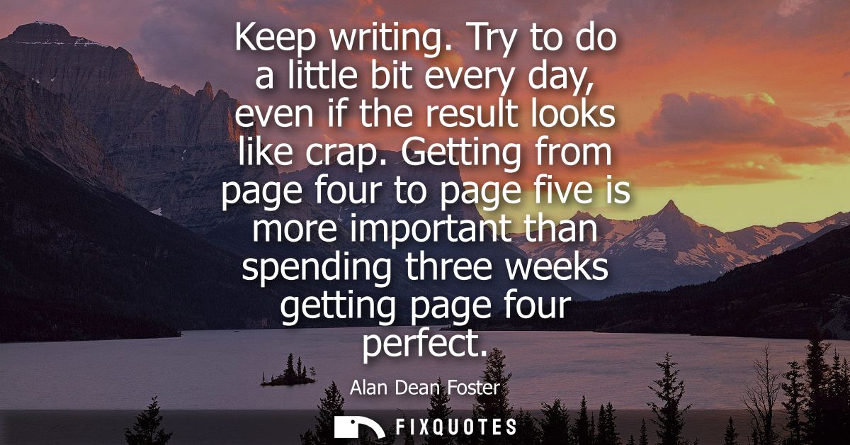 Keep writing. Try to do a little bit every day, even if the result looks like crap. Getting from page four to page five 