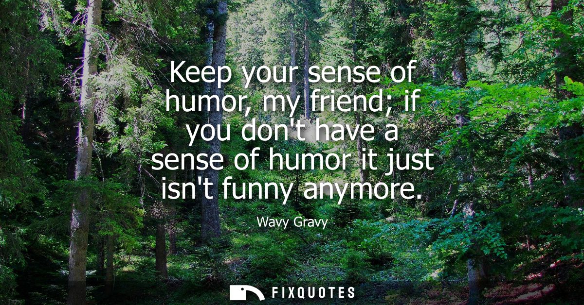 Keep your sense of humor, my friend if you dont have a sense of humor it just isnt funny anymore