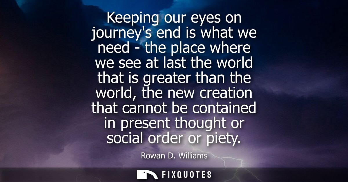 Keeping our eyes on journeys end is what we need - the place where we see at last the world that is greater than the wor