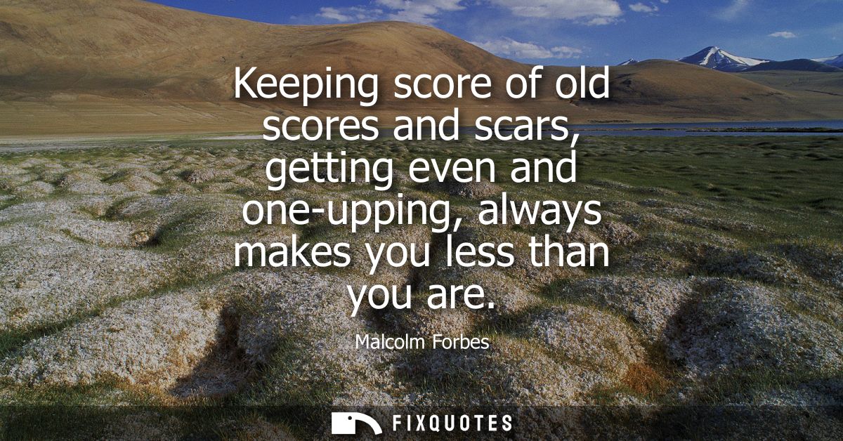 Keeping score of old scores and scars, getting even and one-upping, always makes you less than you are