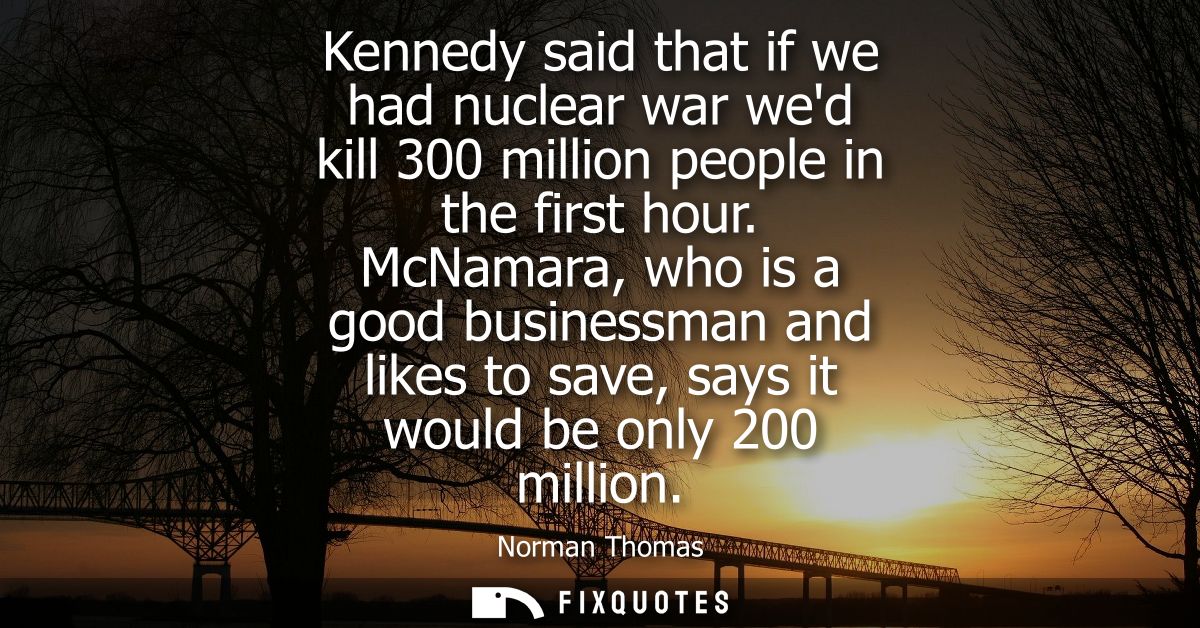 Kennedy said that if we had nuclear war wed kill 300 million people in the first hour. McNamara, who is a good businessm