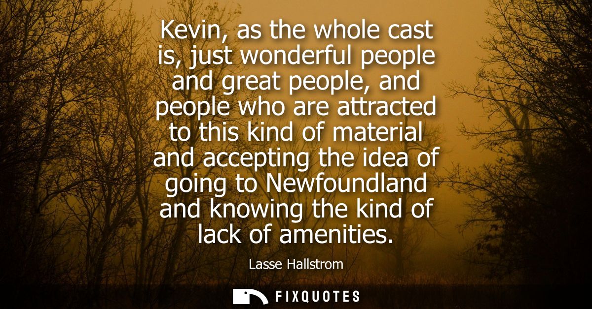 Kevin, as the whole cast is, just wonderful people and great people, and people who are attracted to this kind of materi