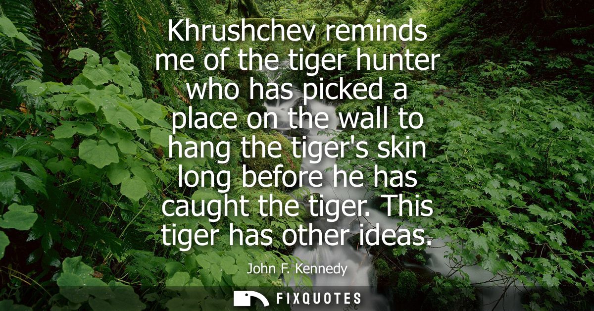 Khrushchev reminds me of the tiger hunter who has picked a place on the wall to hang the tigers skin long before he has 