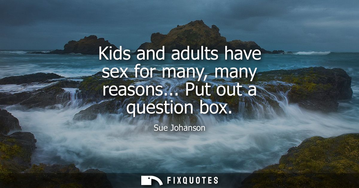 Kids and adults have sex for many, many reasons... Put out a question box