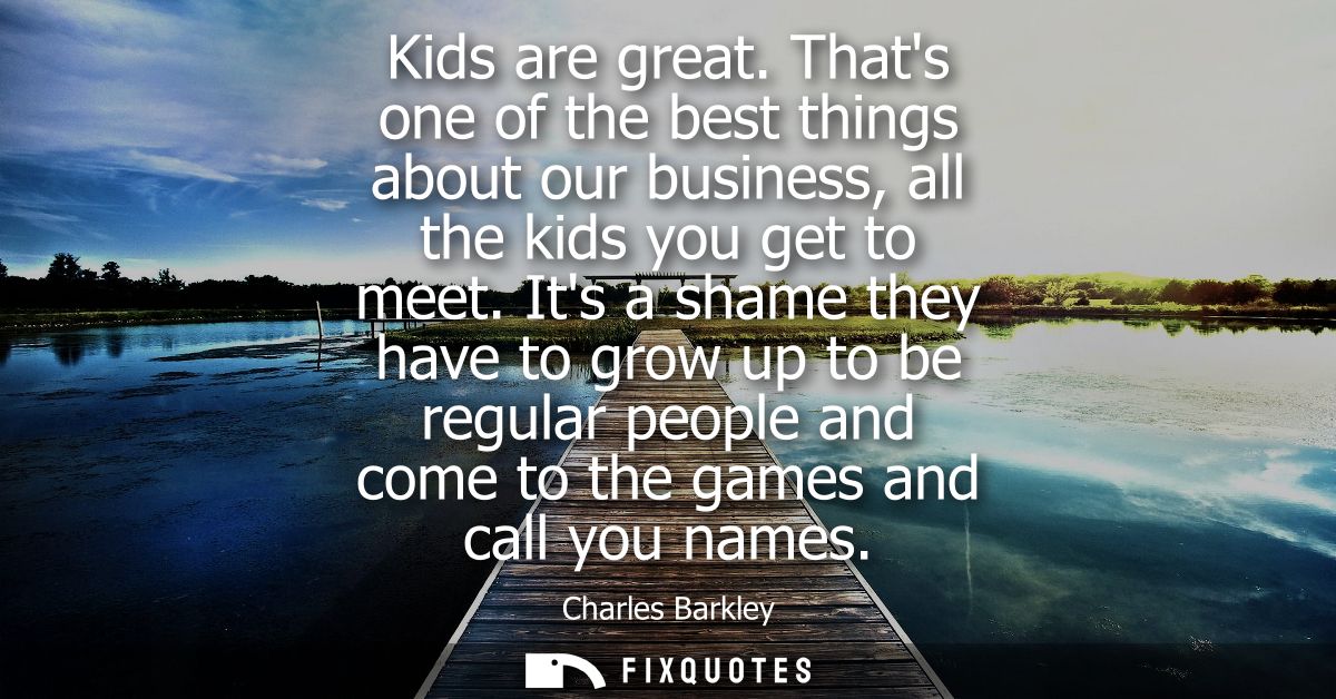 Kids are great. Thats one of the best things about our business, all the kids you get to meet. Its a shame they have to 