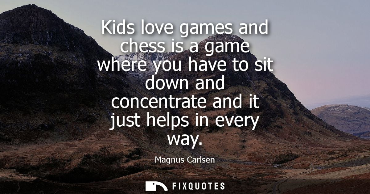 Kids love games and chess is a game where you have to sit down and concentrate and it just helps in every way