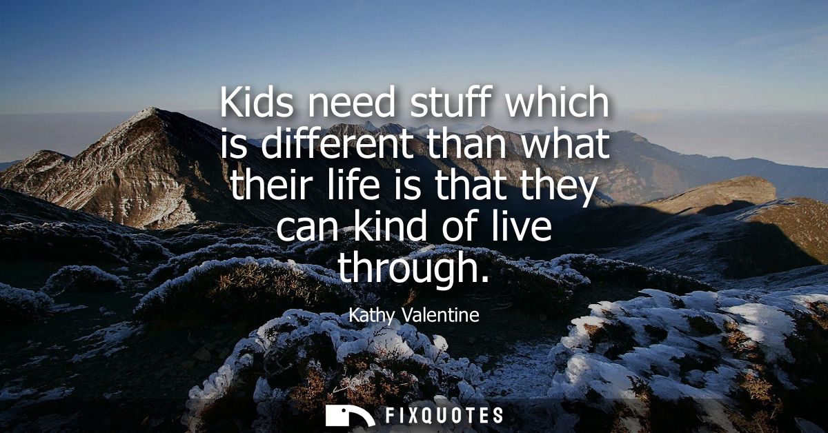 Kids need stuff which is different than what their life is that they can kind of live through