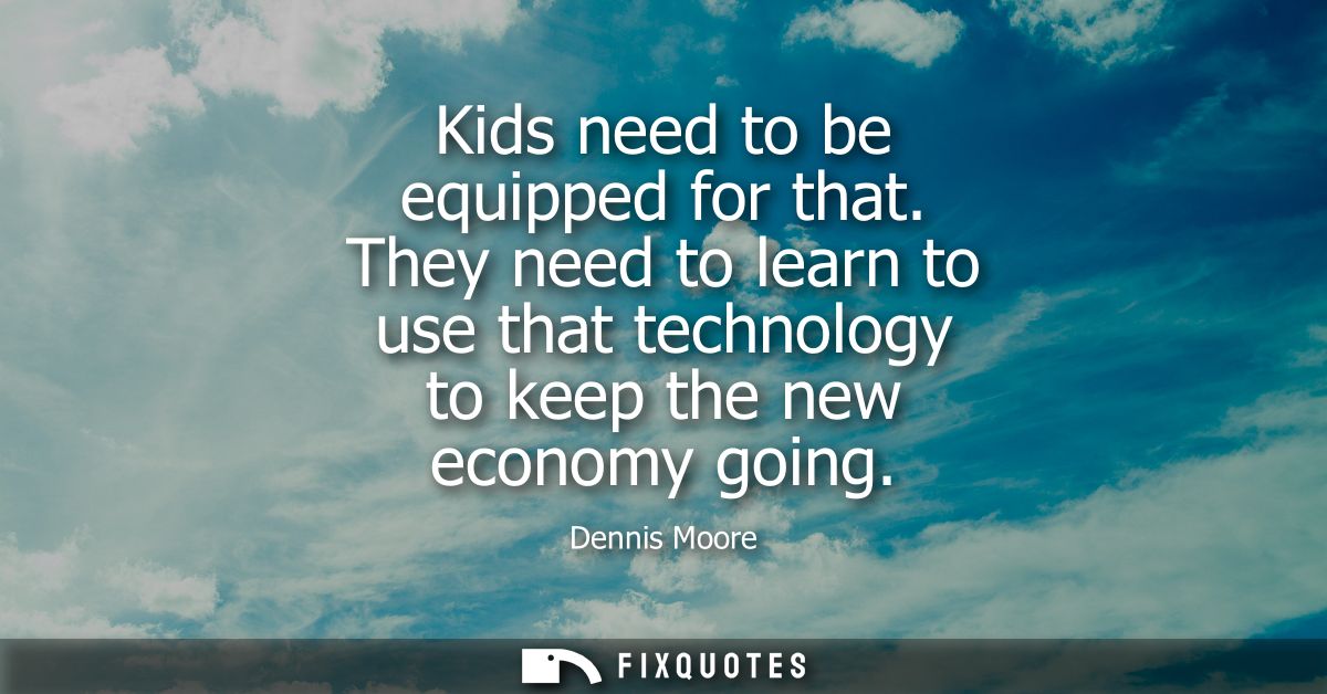 Kids need to be equipped for that. They need to learn to use that technology to keep the new economy going