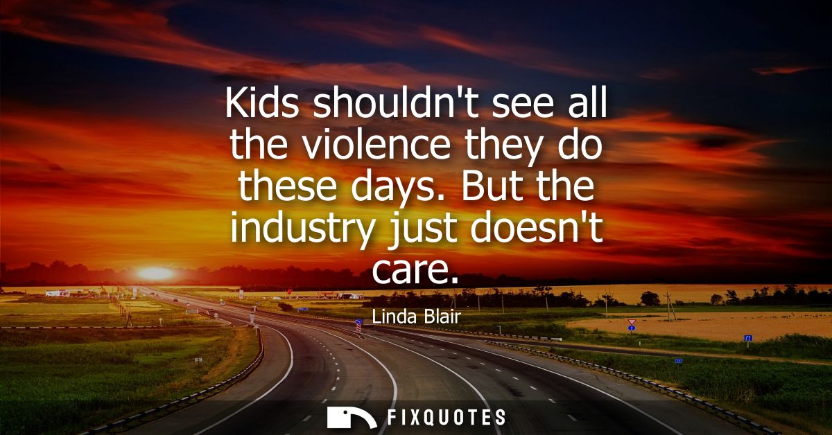 Kids shouldnt see all the violence they do these days. But the industry just doesnt care