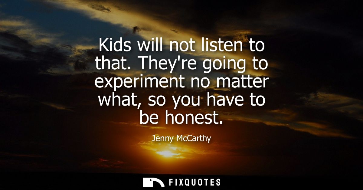 Kids will not listen to that. Theyre going to experiment no matter what, so you have to be honest