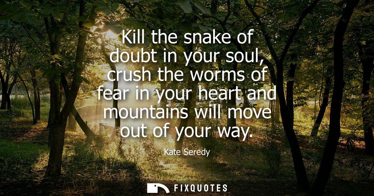 Kill the snake of doubt in your soul, crush the worms of fear in your heart and mountains will move out of your way