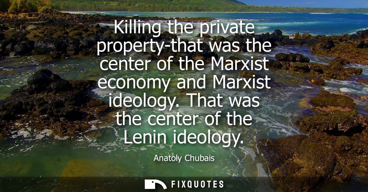 Killing the private property-that was the center of the Marxist economy and Marxist ideology. That was the center of the