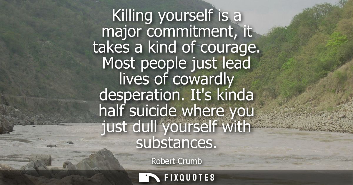 Killing yourself is a major commitment, it takes a kind of courage. Most people just lead lives of cowardly desperation.