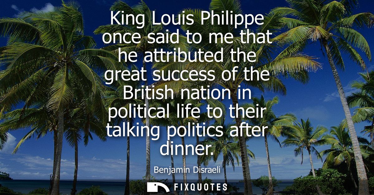 King Louis Philippe once said to me that he attributed the great success of the British nation in political life to thei