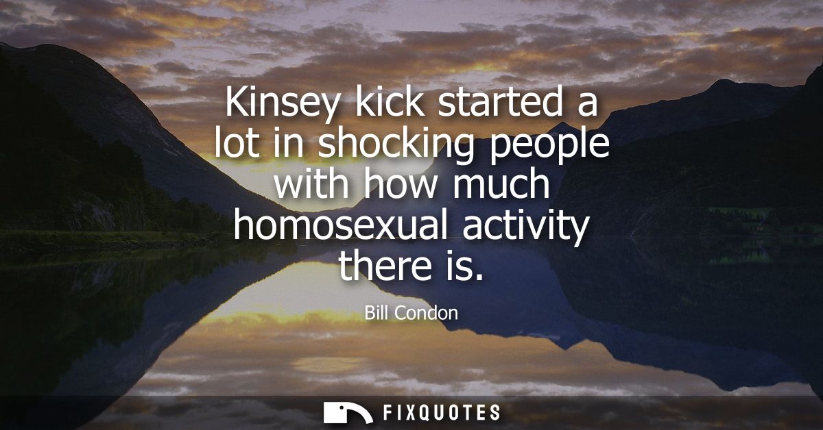 Kinsey kick started a lot in shocking people with how much homosexual activity there is