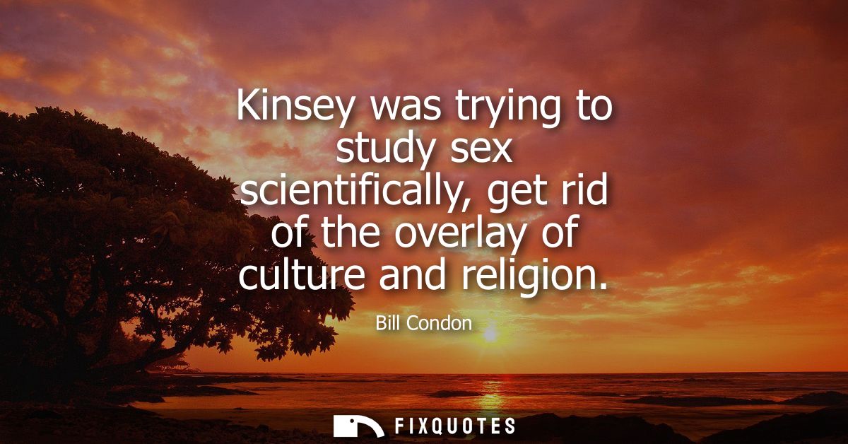 Kinsey was trying to study sex scientifically, get rid of the overlay of culture and religion