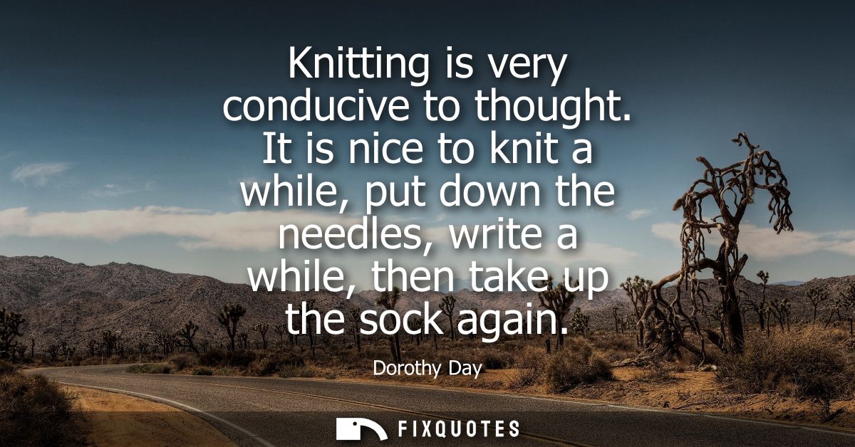 Knitting is very conducive to thought. It is nice to knit a while, put down the needles, write a while, then take up the