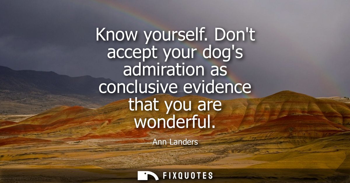 Know yourself. Dont accept your dogs admiration as conclusive evidence that you are wonderful