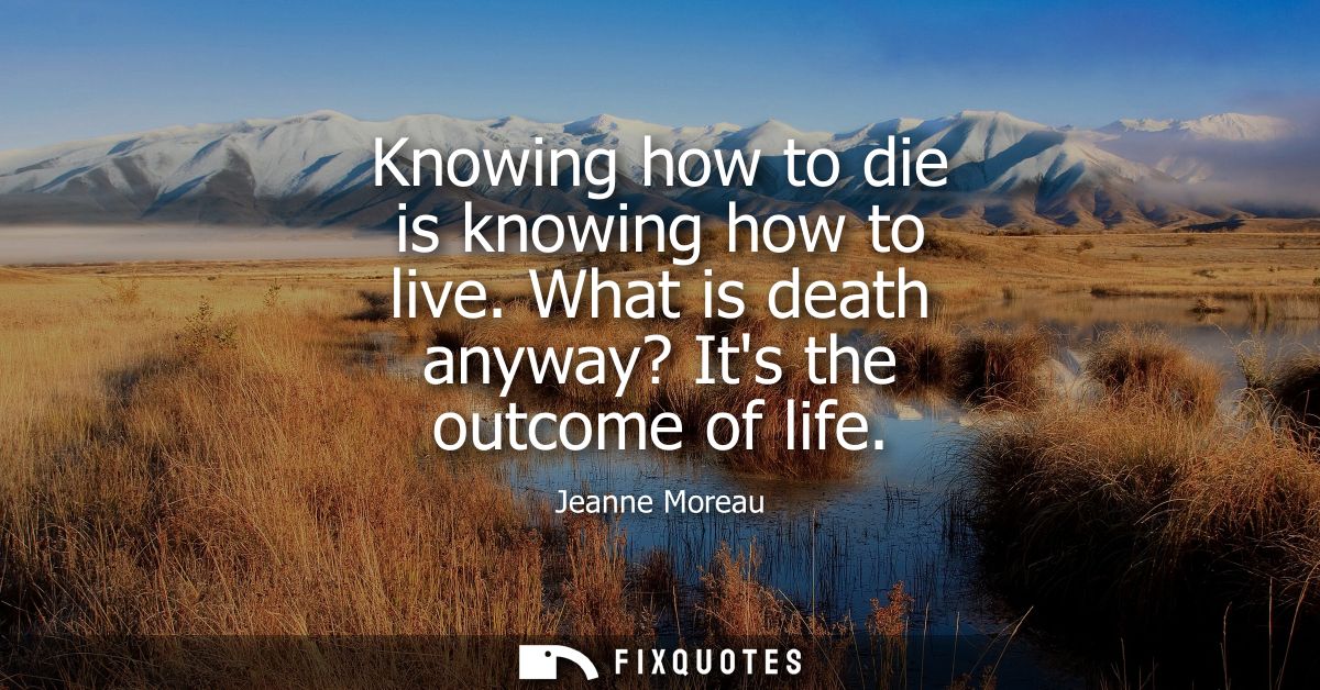 Knowing how to die is knowing how to live. What is death anyway? Its the outcome of life