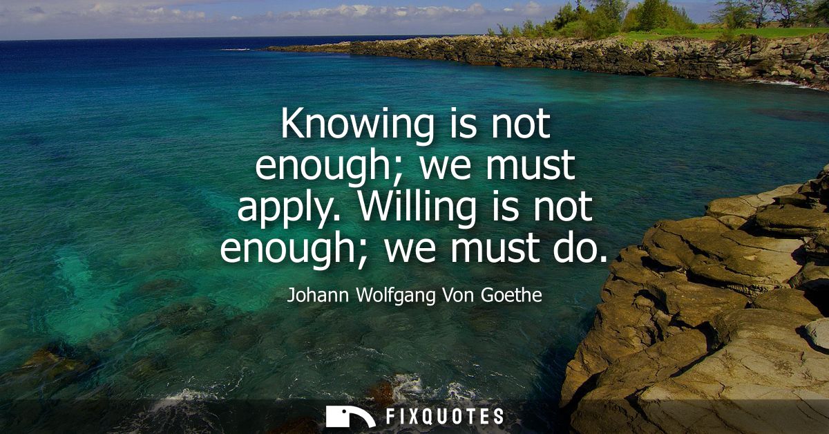 Knowing is not enough we must apply. Willing is not enough we must do