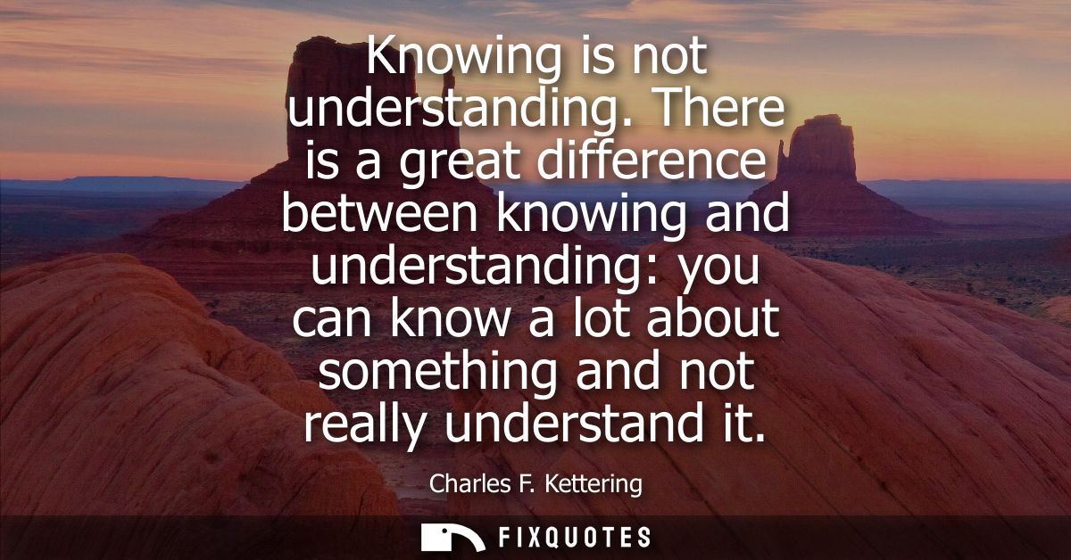 Knowing is not understanding. There is a great difference between knowing and understanding: you can know a lot about so