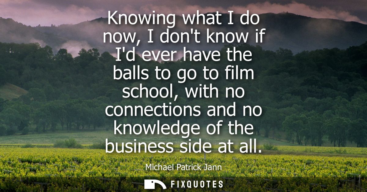 Knowing what I do now, I dont know if Id ever have the balls to go to film school, with no connections and no knowledge 