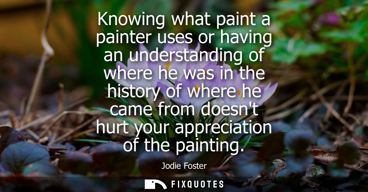 Knowing what paint a painter uses or having an understanding of where he was in the history of where he came from doesnt